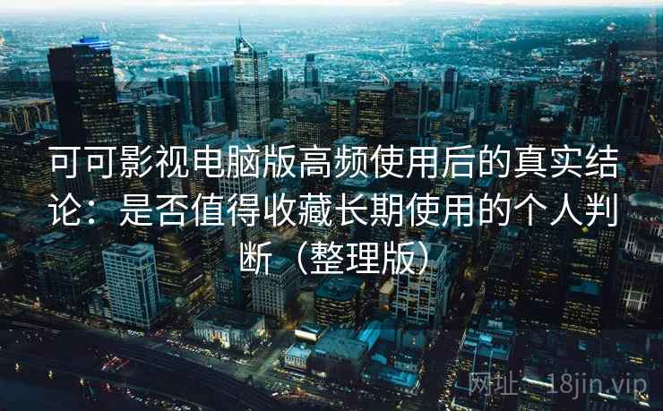 可可影视电脑版高频使用后的真实结论：是否值得收藏长期使用的个人判断（整理版）