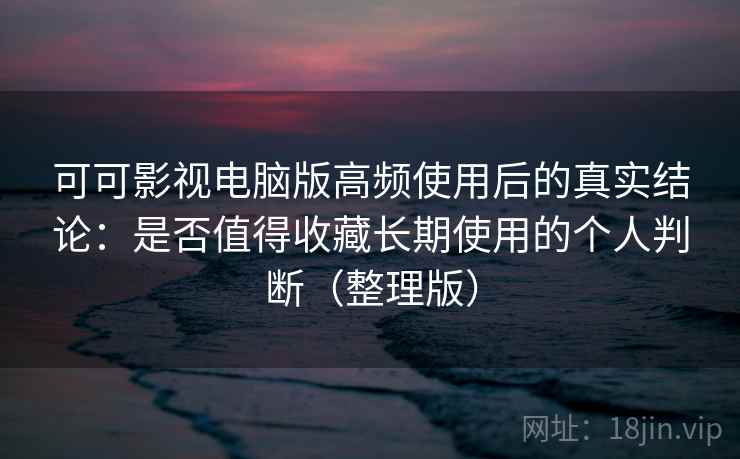 可可影视电脑版高频使用后的真实结论：是否值得收藏长期使用的个人判断（整理版）