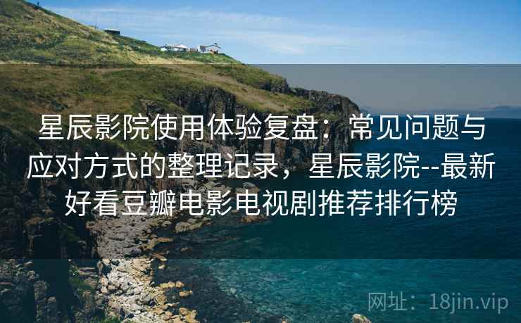 星辰影院使用体验复盘：常见问题与应对方式的整理记录，星辰影院--最新好看豆瓣电影电视剧推荐排行榜