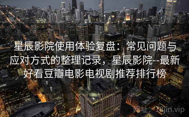 星辰影院使用体验复盘：常见问题与应对方式的整理记录，星辰影院--最新好看豆瓣电影电视剧推荐排行榜