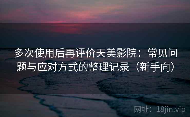 多次使用后再评价天美影院：常见问题与应对方式的整理记录（新手向）
