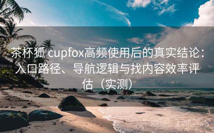 茶杯狐 cupfox高频使用后的真实结论：入口路径、导航逻辑与找内容效率评估（实测）