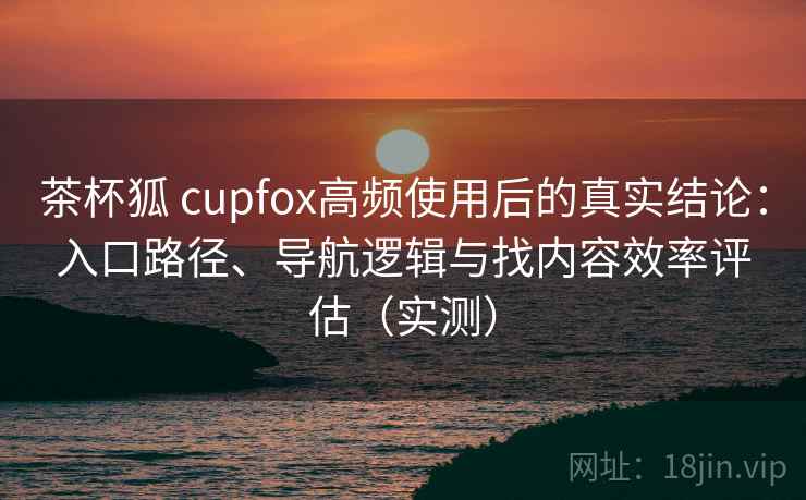 茶杯狐 cupfox高频使用后的真实结论：入口路径、导航逻辑与找内容效率评估（实测）