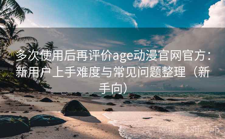 多次使用后再评价age动漫官网官方：新用户上手难度与常见问题整理（新手向）