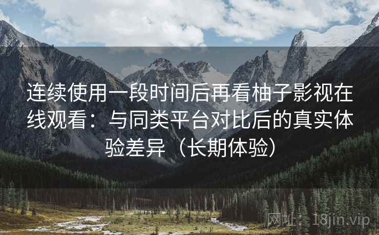 连续使用一段时间后再看柚子影视在线观看：与同类平台对比后的真实体验差异（长期体验）