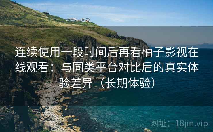 连续使用一段时间后再看柚子影视在线观看：与同类平台对比后的真实体验差异（长期体验）