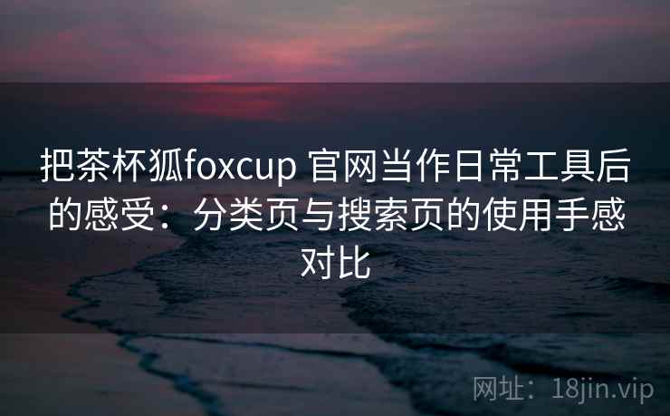 把茶杯狐foxcup 官网当作日常工具后的感受：分类页与搜索页的使用手感对比