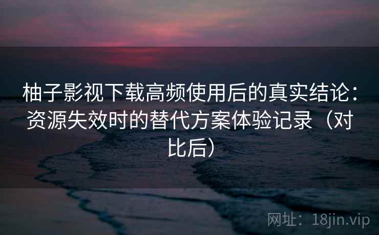 柚子影视下载高频使用后的真实结论：资源失效时的替代方案体验记录（对比后）