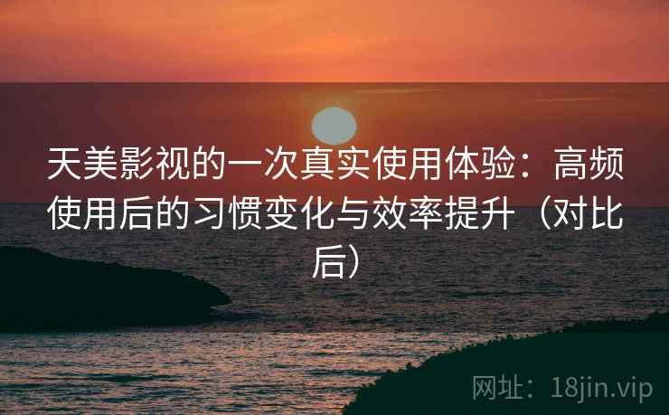 天美影视的一次真实使用体验：高频使用后的习惯变化与效率提升（对比后）