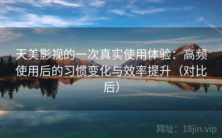 天美影视的一次真实使用体验：高频使用后的习惯变化与效率提升（对比后）