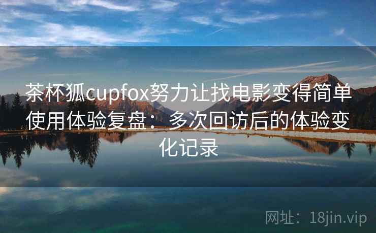 茶杯狐cupfox努力让找电影变得简单使用体验复盘：多次回访后的体验变化记录