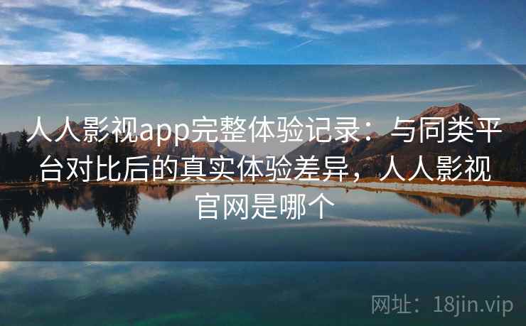 人人影视app完整体验记录：与同类平台对比后的真实体验差异，人人影视官网是哪个