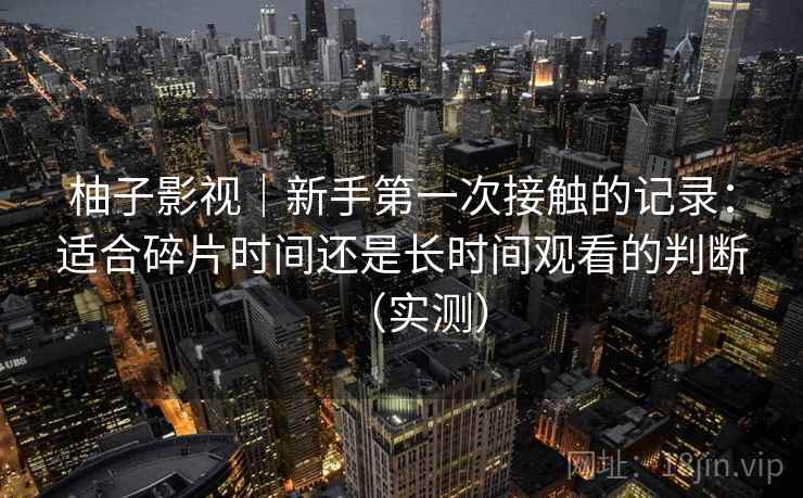 柚子影视｜新手第一次接触的记录：适合碎片时间还是长时间观看的判断（实测）