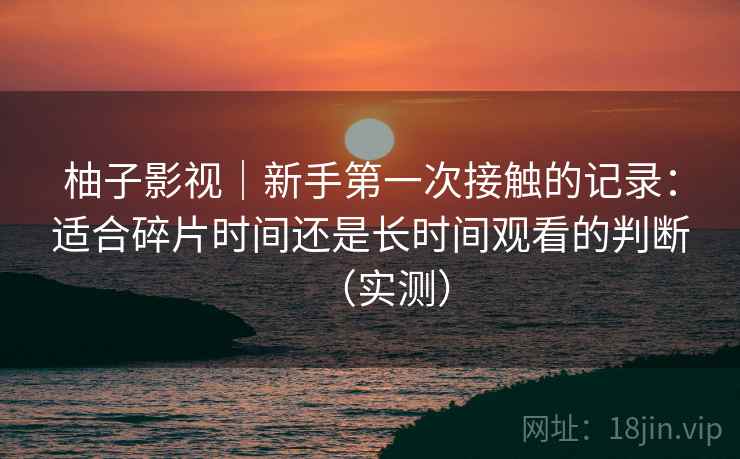 柚子影视｜新手第一次接触的记录：适合碎片时间还是长时间观看的判断（实测）
