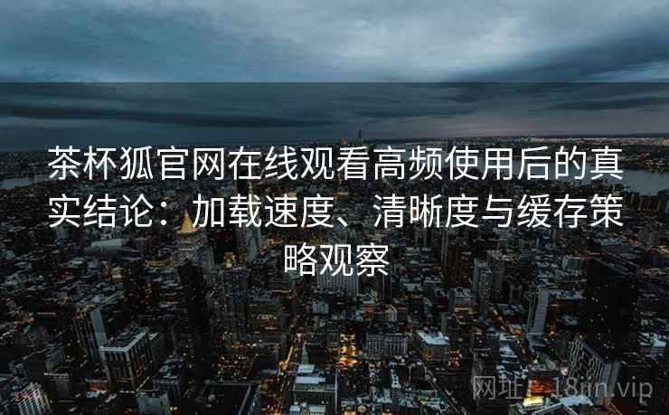 茶杯狐官网在线观看高频使用后的真实结论：加载速度、清晰度与缓存策略观察