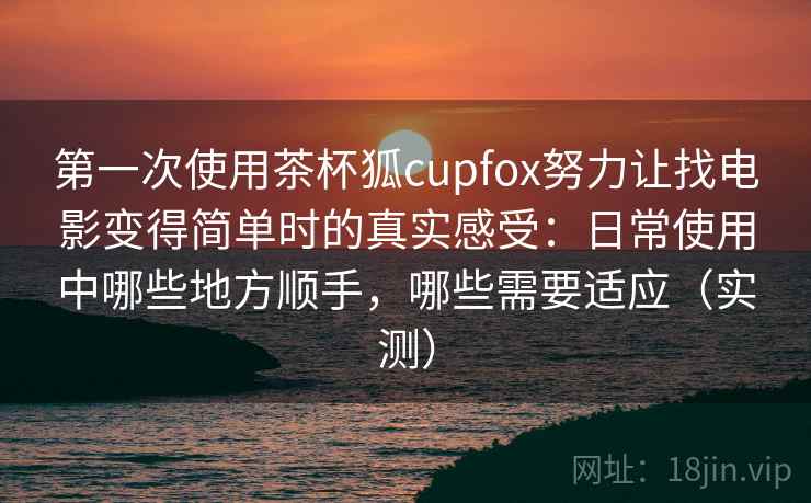 第一次使用茶杯狐cupfox努力让找电影变得简单时的真实感受：日常使用中哪些地方顺手，哪些需要适应（实测）