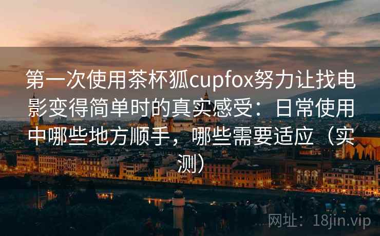 第一次使用茶杯狐cupfox努力让找电影变得简单时的真实感受：日常使用中哪些地方顺手，哪些需要适应（实测）