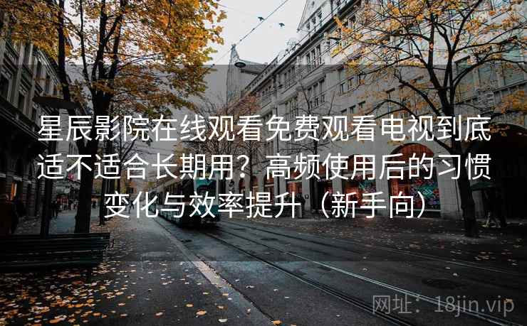 星辰影院在线观看免费观看电视到底适不适合长期用？高频使用后的习惯变化与效率提升（新手向）