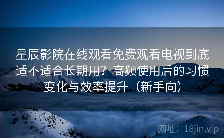 星辰影院在线观看免费观看电视到底适不适合长期用？高频使用后的习惯变化与效率提升（新手向）
