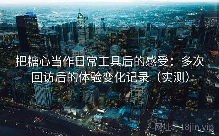 把糖心当作日常工具后的感受：多次回访后的体验变化记录（实测）