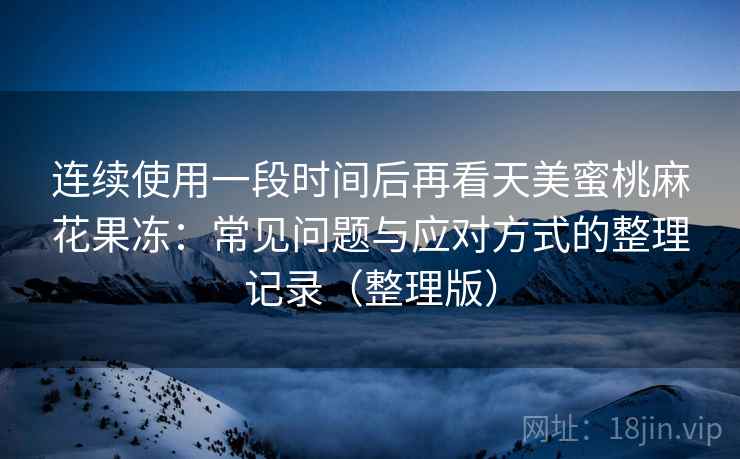 连续使用一段时间后再看天美蜜桃麻花果冻：常见问题与应对方式的整理记录（整理版）