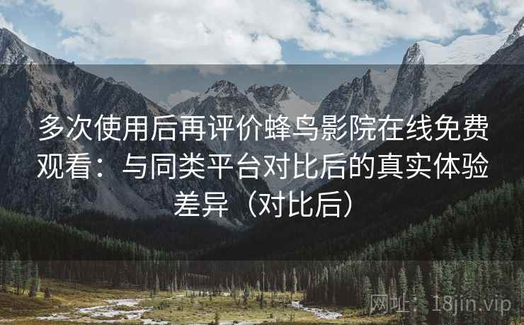 多次使用后再评价蜂鸟影院在线免费观看：与同类平台对比后的真实体验差异（对比后）