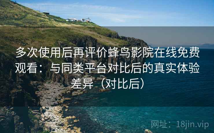 多次使用后再评价蜂鸟影院在线免费观看：与同类平台对比后的真实体验差异（对比后）