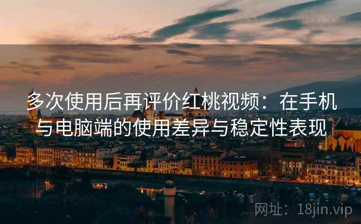 多次使用后再评价红桃视频：在手机与电脑端的使用差异与稳定性表现