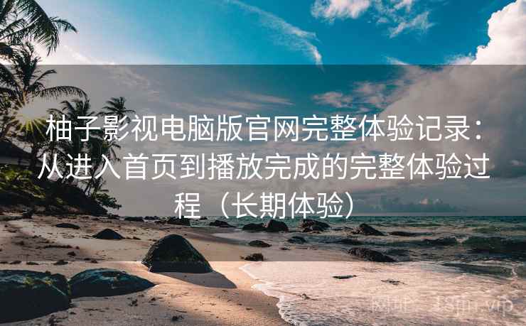 柚子影视电脑版官网完整体验记录：从进入首页到播放完成的完整体验过程（长期体验）