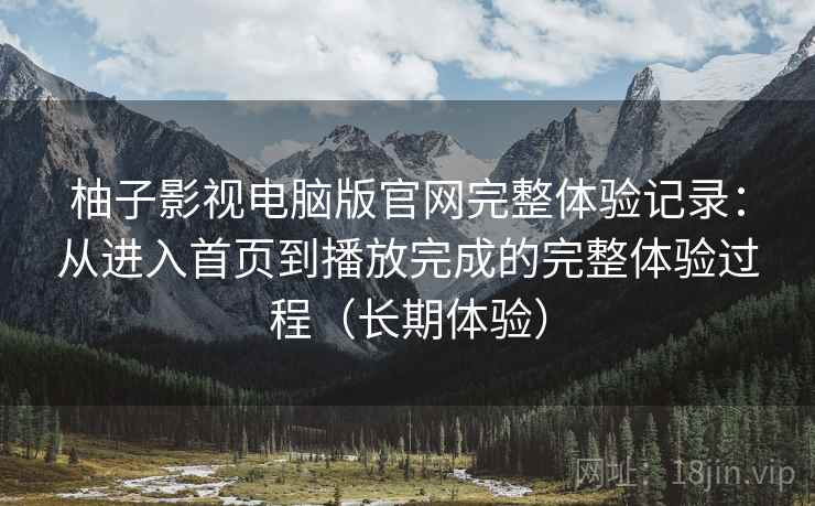 柚子影视电脑版官网完整体验记录：从进入首页到播放完成的完整体验过程（长期体验）
