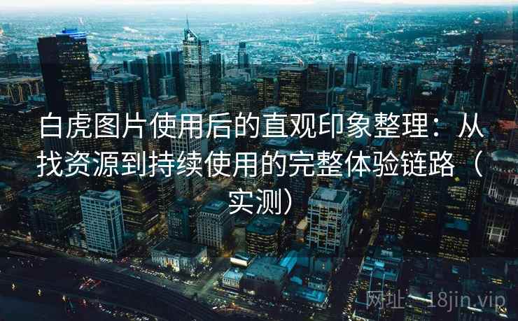 白虎图片使用后的直观印象整理：从找资源到持续使用的完整体验链路（实测）
