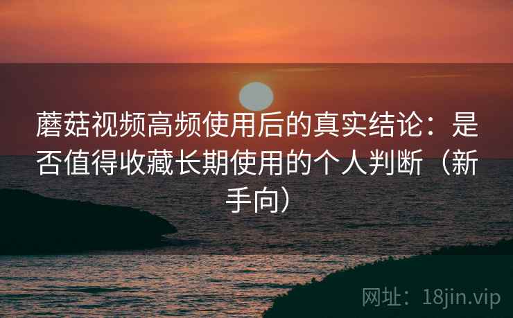 蘑菇视频高频使用后的真实结论：是否值得收藏长期使用的个人判断（新手向）