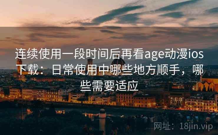 连续使用一段时间后再看age动漫ios下载：日常使用中哪些地方顺手，哪些需要适应