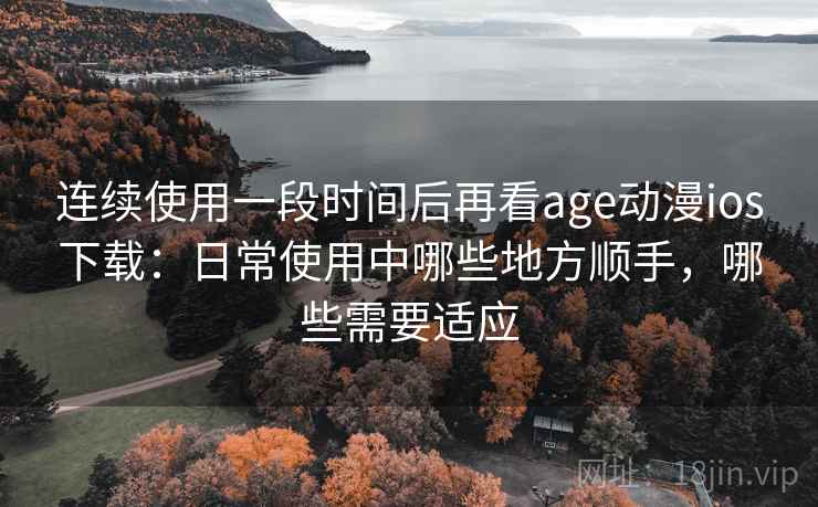 连续使用一段时间后再看age动漫ios下载：日常使用中哪些地方顺手，哪些需要适应