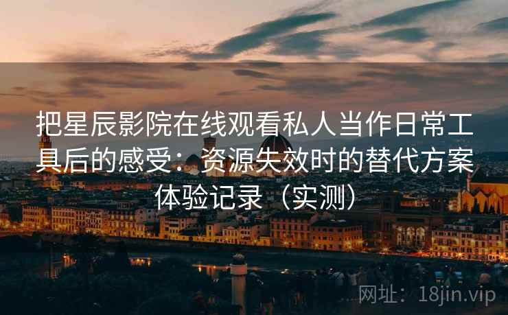 把星辰影院在线观看私人当作日常工具后的感受：资源失效时的替代方案体验记录（实测）