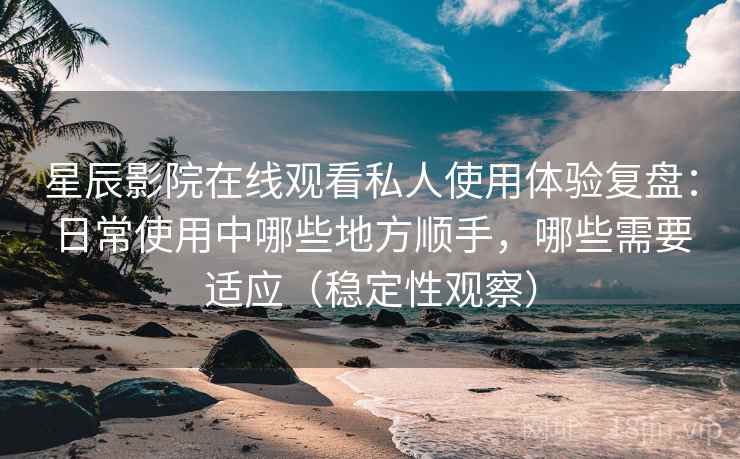 星辰影院在线观看私人使用体验复盘：日常使用中哪些地方顺手，哪些需要适应（稳定性观察）