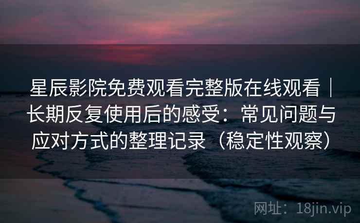 星辰影院免费观看完整版在线观看｜长期反复使用后的感受：常见问题与应对方式的整理记录（稳定性观察）