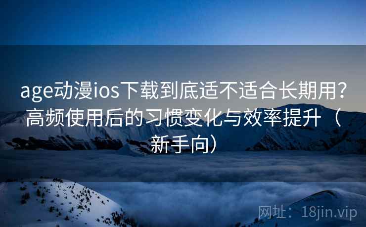 age动漫ios下载到底适不适合长期用？高频使用后的习惯变化与效率提升（新手向）