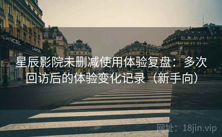 星辰影院未删减使用体验复盘：多次回访后的体验变化记录（新手向）