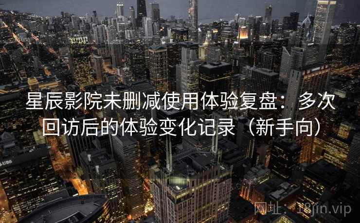 星辰影院未删减使用体验复盘：多次回访后的体验变化记录（新手向）