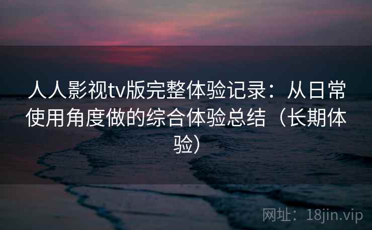 人人影视tv版完整体验记录：从日常使用角度做的综合体验总结（长期体验）