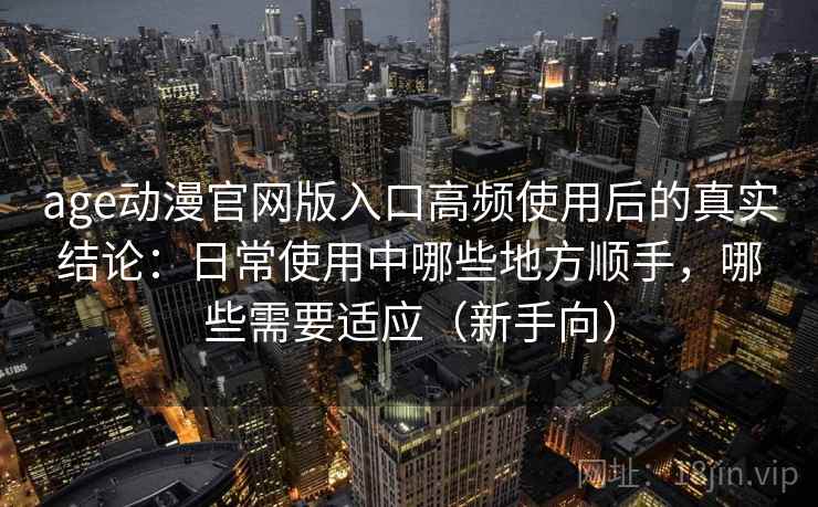 age动漫官网版入口高频使用后的真实结论：日常使用中哪些地方顺手，哪些需要适应（新手向）