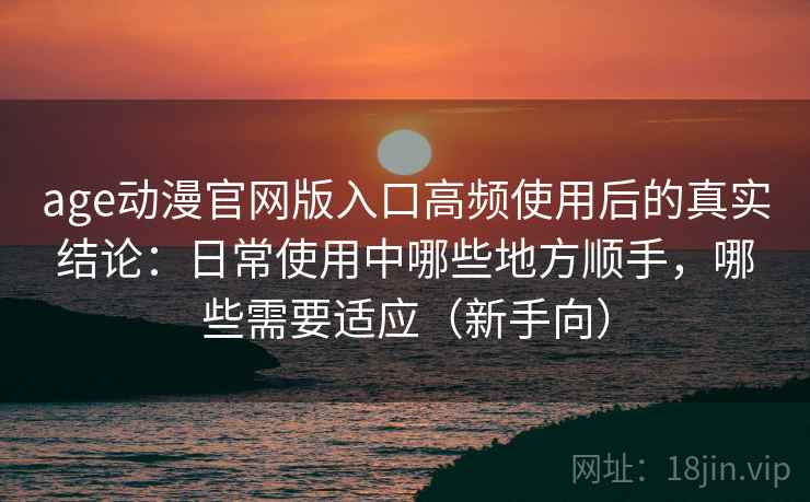 age动漫官网版入口高频使用后的真实结论：日常使用中哪些地方顺手，哪些需要适应（新手向）