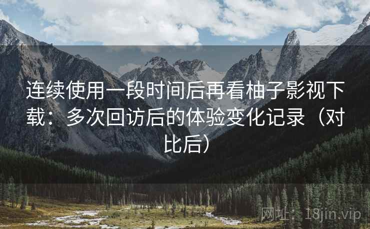 连续使用一段时间后再看柚子影视下载：多次回访后的体验变化记录（对比后）