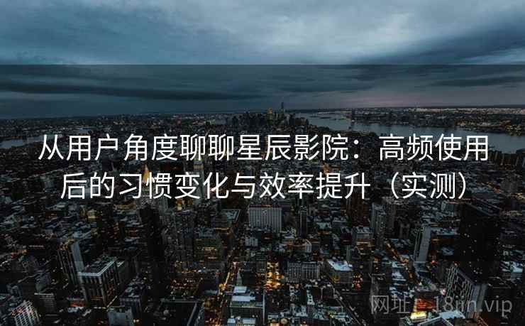 从用户角度聊聊星辰影院：高频使用后的习惯变化与效率提升（实测）