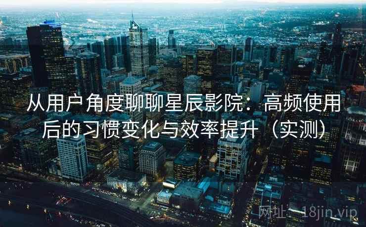 从用户角度聊聊星辰影院：高频使用后的习惯变化与效率提升（实测）