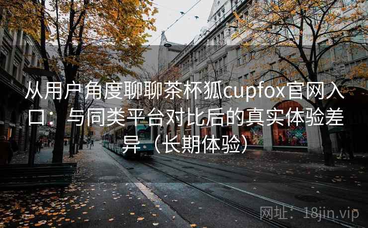 从用户角度聊聊茶杯狐cupfox官网入口：与同类平台对比后的真实体验差异（长期体验）