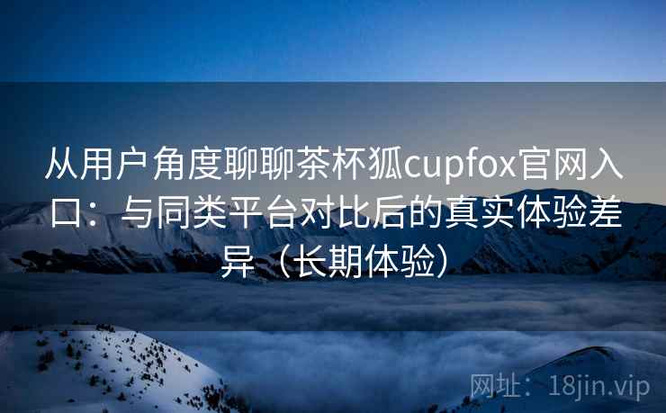 从用户角度聊聊茶杯狐cupfox官网入口：与同类平台对比后的真实体验差异（长期体验）