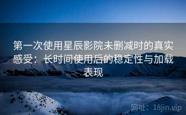 第一次使用星辰影院未删减时的真实感受：长时间使用后的稳定性与加载表现