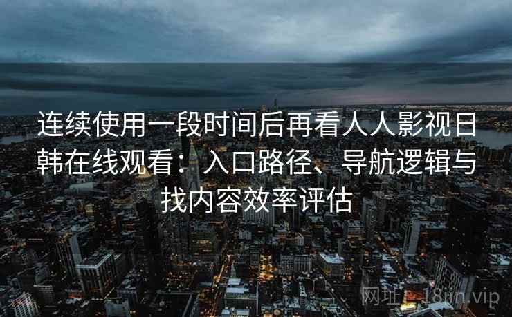 连续使用一段时间后再看人人影视日韩在线观看：入口路径、导航逻辑与找内容效率评估